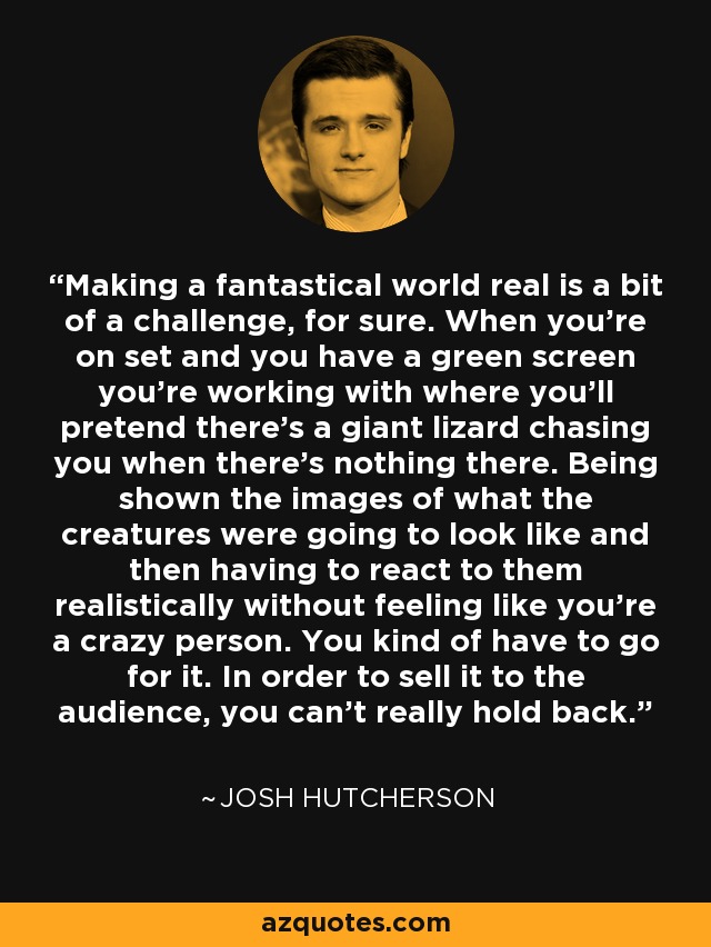 Making a fantastical world real is a bit of a challenge, for sure. When you're on set and you have a green screen you're working with where you'll pretend there's a giant lizard chasing you when there's nothing there. Being shown the images of what the creatures were going to look like and then having to react to them realistically without feeling like you're a crazy person. You kind of have to go for it. In order to sell it to the audience, you can't really hold back. - Josh Hutcherson