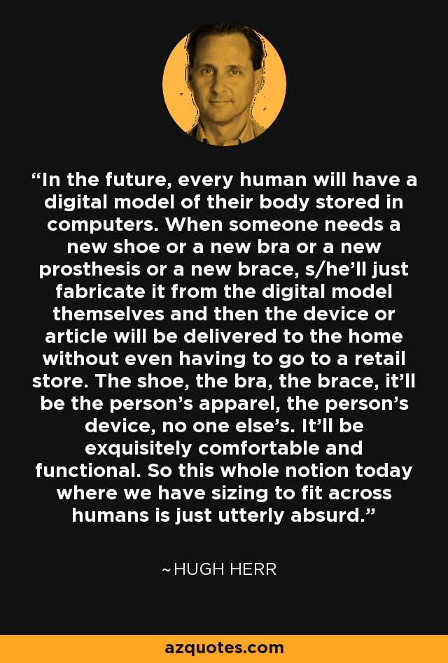 In the future, every human will have a digital model of their body stored in computers. When someone needs a new shoe or a new bra or a new prosthesis or a new brace, s/he'll just fabricate it from the digital model themselves and then the device or article will be delivered to the home without even having to go to a retail store. The shoe, the bra, the brace, it'll be the person's apparel, the person's device, no one else's. It'll be exquisitely comfortable and functional. So this whole notion today where we have sizing to fit across humans is just utterly absurd. - Hugh Herr