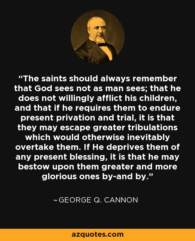 The saints should always remember that God sees not as man sees; that he does not willingly afflict his children, and that if he requires them to endure present privation and trial, it is that they may escape greater tribulations which would otherwise inevitably overtake them. If He deprives them of any present blessing, it is that he may bestow upon them greater and more glorious ones by-and by. - George Q. Cannon