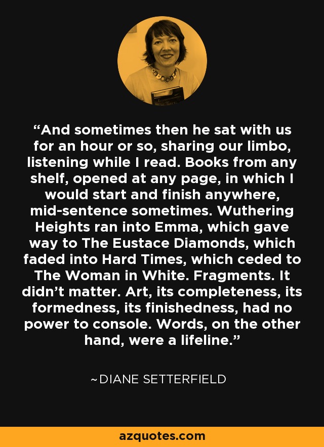 And sometimes then he sat with us for an hour or so, sharing our limbo, listening while I read. Books from any shelf, opened at any page, in which I would start and finish anywhere, mid-sentence sometimes. Wuthering Heights ran into Emma, which gave way to The Eustace Diamonds, which faded into Hard Times, which ceded to The Woman in White. Fragments. It didn't matter. Art, its completeness, its formedness, its finishedness, had no power to console. Words, on the other hand, were a lifeline. - Diane Setterfield