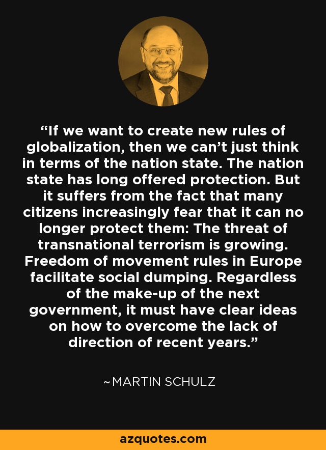 If we want to create new rules of globalization, then we can't just think in terms of the nation state. The nation state has long offered protection. But it suffers from the fact that many citizens increasingly fear that it can no longer protect them: The threat of transnational terrorism is growing. Freedom of movement rules in Europe facilitate social dumping. Regardless of the make-up of the next government, it must have clear ideas on how to overcome the lack of direction of recent years. - Martin Schulz