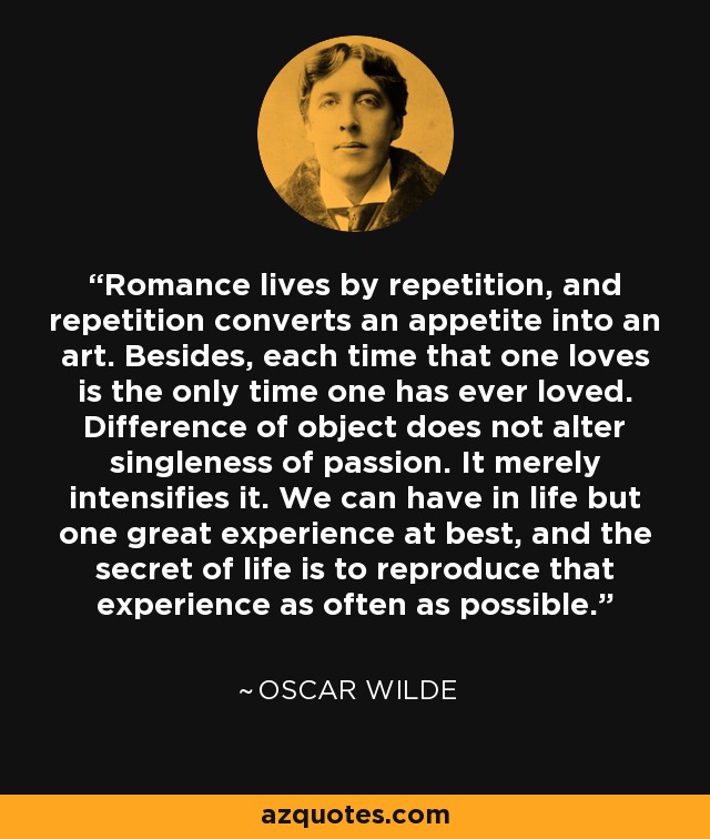 Romance lives by repetition, and repetition converts an appetite into an art. Besides, each time that one loves is the only time one has ever loved. Difference of object does not alter singleness of passion. It merely intensifies it. We can have in life but one great experience at best, and the secret of life is to reproduce that experience as often as possible. - Oscar Wilde