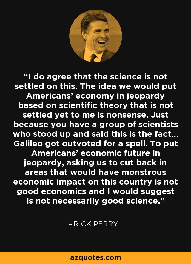 I do agree that the science is not settled on this. The idea we would put Americans' economy in jeopardy based on scientific theory that is not settled yet to me is nonsense. Just because you have a group of scientists who stood up and said this is the fact... Galileo got outvoted for a spell. To put Americans' economic future in jeopardy, asking us to cut back in areas that would have monstrous economic impact on this country is not good economics and I would suggest is not necessarily good science. - Rick Perry