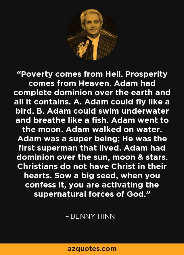 Poverty comes from Hell. Prosperity comes from Heaven. Adam had complete dominion over the earth and all it contains. A. Adam could fly like a bird. B. Adam could swim underwater and breathe like a fish. Adam went to the moon. Adam walked on water. Adam was a super being; He was the first superman that lived. Adam had dominion over the sun, moon & stars. Christians do not have Christ in their hearts. Sow a big seed, when you confess it, you are activating the supernatural forces of God. - Benny Hinn Poverty comes from Hell. Prosperity comes from Heaven. Adam had complete dominion over the earth and all it contains. A. Adam could fly like a bird. B. Adam could swim underwater and breathe like a fish. Adam went to the moon. Adam walked on water. Adam was a super being; He was the first superman that lived. Adam had dominion over the sun, moon & stars. Christians do not have Christ in their hearts. Sow a big seed, when you confess it, you are activating the supernatural forces of God. - Benny Hinn