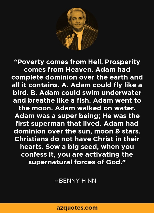 Poverty comes from Hell. Prosperity comes from Heaven. Adam had complete dominion over the earth and all it contains. A. Adam could fly like a bird. B. Adam could swim underwater and breathe like a fish. Adam went to the moon. Adam walked on water. Adam was a super being; He was the first superman that lived. Adam had dominion over the sun, moon & stars. Christians do not have Christ in their hearts. Sow a big seed, when you confess it, you are activating the supernatural forces of God. - Benny Hinn