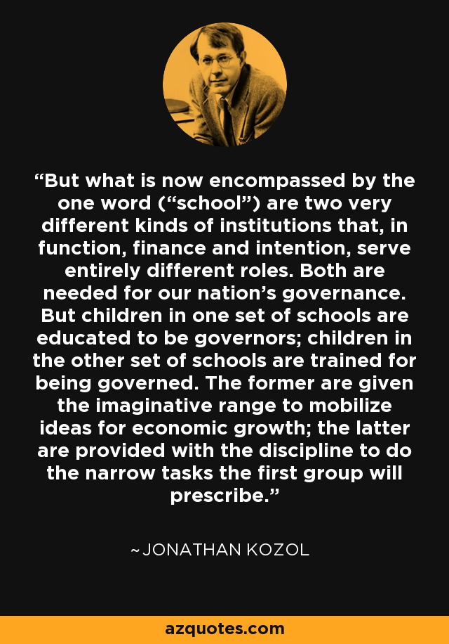 But what is now encompassed by the one word (“school”) are two very different kinds of institutions that, in function, finance and intention, serve entirely different roles. Both are needed for our nation’s governance. But children in one set of schools are educated to be governors; children in the other set of schools are trained for being governed. The former are given the imaginative range to mobilize ideas for economic growth; the latter are provided with the discipline to do the narrow tasks the first group will prescribe. - Jonathan Kozol