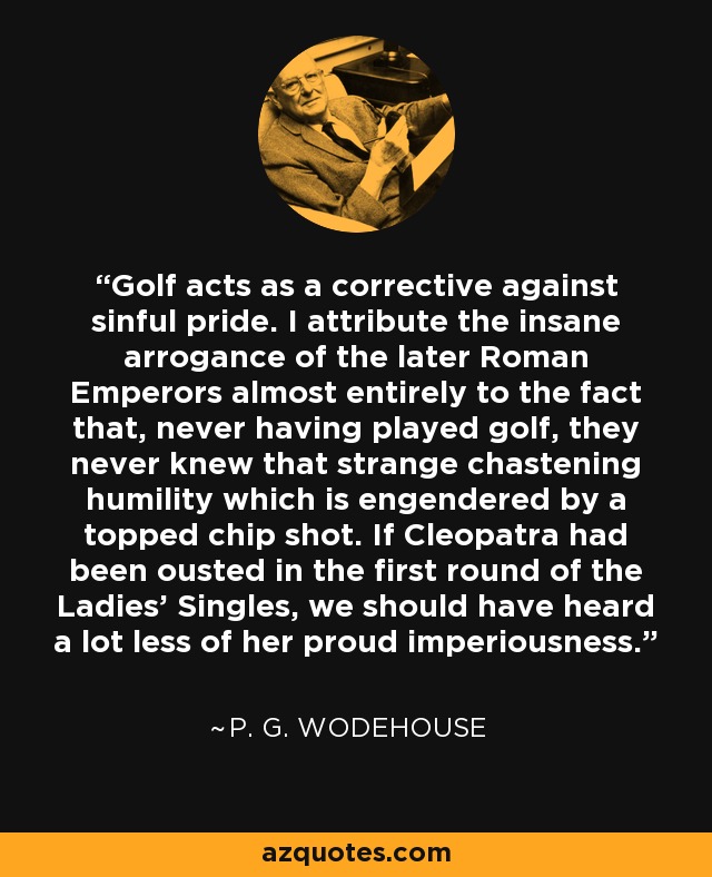 Golf acts as a corrective against sinful pride. I attribute the insane arrogance of the later Roman Emperors almost entirely to the fact that, never having played golf, they never knew that strange chastening humility which is engendered by a topped chip shot. If Cleopatra had been ousted in the first round of the Ladies' Singles, we should have heard a lot less of her proud imperiousness. - P. G. Wodehouse