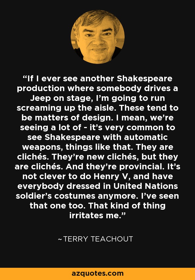 If I ever see another Shakespeare production where somebody drives a Jeep on stage, I'm going to run screaming up the aisle. These tend to be matters of design. I mean, we're seeing a lot of - it's very common to see Shakespeare with automatic weapons, things like that. They are clichés. They're new clichés, but they are clichés. And they're provincial. It's not clever to do Henry V, and have everybody dressed in United Nations soldier's costumes anymore. I've seen that one too. That kind of thing irritates me. - Terry Teachout