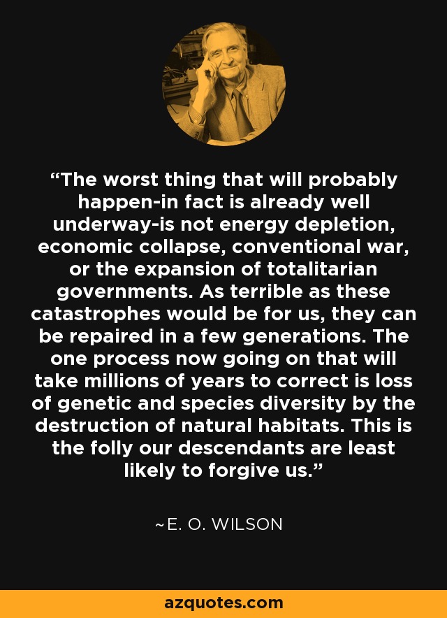 The worst thing that will probably happen-in fact is already well underway-is not energy depletion, economic collapse, conventional war, or the expansion of totalitarian governments. As terrible as these catastrophes would be for us, they can be repaired in a few generations. The one process now going on that will take millions of years to correct is loss of genetic and species diversity by the destruction of natural habitats. This is the folly our descendants are least likely to forgive us. - E. O. Wilson
