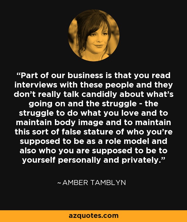 Part of our business is that you read interviews with these people and they don't really talk candidly about what's going on and the struggle - the struggle to do what you love and to maintain body image and to maintain this sort of false stature of who you're supposed to be as a role model and also who you are supposed to be to yourself personally and privately. - Amber Tamblyn