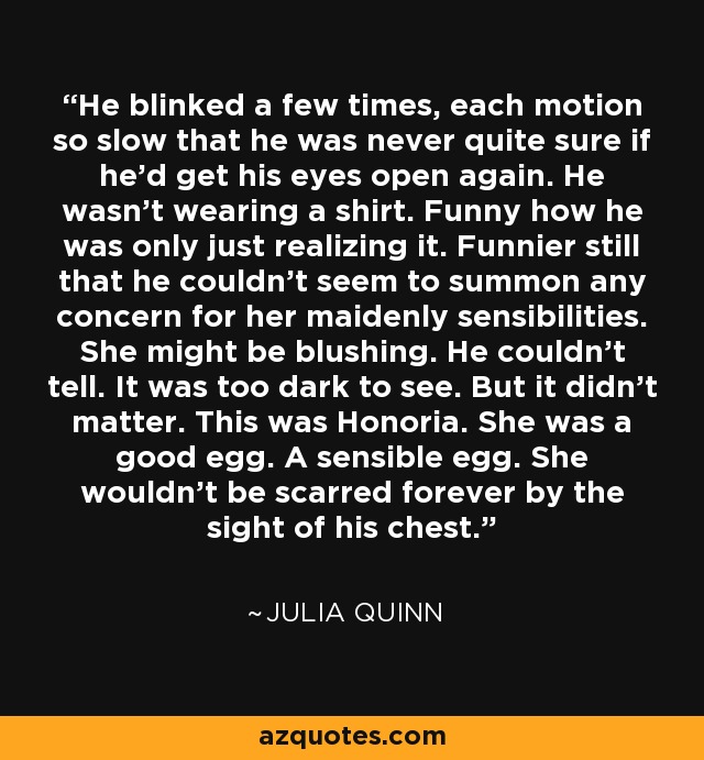 He blinked a few times, each motion so slow that he was never quite sure if he’d get his eyes open again. He wasn’t wearing a shirt. Funny how he was only just realizing it. Funnier still that he couldn’t seem to summon any concern for her maidenly sensibilities. She might be blushing. He couldn’t tell. It was too dark to see. But it didn’t matter. This was Honoria. She was a good egg. A sensible egg. She wouldn’t be scarred forever by the sight of his chest. - Julia Quinn