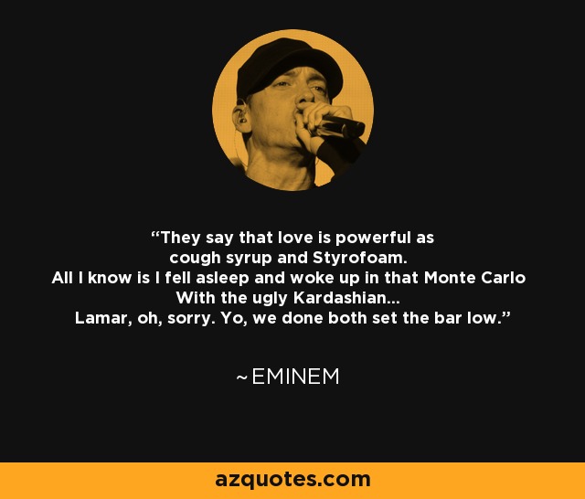 They say that love is powerful as cough syrup and Styrofoam. All I know is I fell asleep and woke up in that Monte Carlo With the ugly Kardashian... Lamar, oh, sorry. Yo, we done both set the bar low. - Eminem