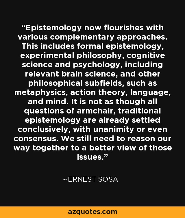 Epistemology now flourishes with various complementary approaches. This includes formal epistemology, experimental philosophy, cognitive science and psychology, including relevant brain science, and other philosophical subfields, such as metaphysics, action theory, language, and mind. It is not as though all questions of armchair, traditional epistemology are already settled conclusively, with unanimity or even consensus. We still need to reason our way together to a better view of those issues. - Ernest Sosa