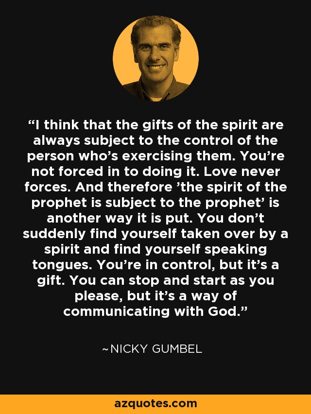 I think that the gifts of the spirit are always subject to the control of the person who's exercising them. You're not forced in to doing it. Love never forces. And therefore 'the spirit of the prophet is subject to the prophet' is another way it is put. You don't suddenly find yourself taken over by a spirit and find yourself speaking tongues. You're in control, but it's a gift. You can stop and start as you please, but it's a way of communicating with God. - Nicky Gumbel