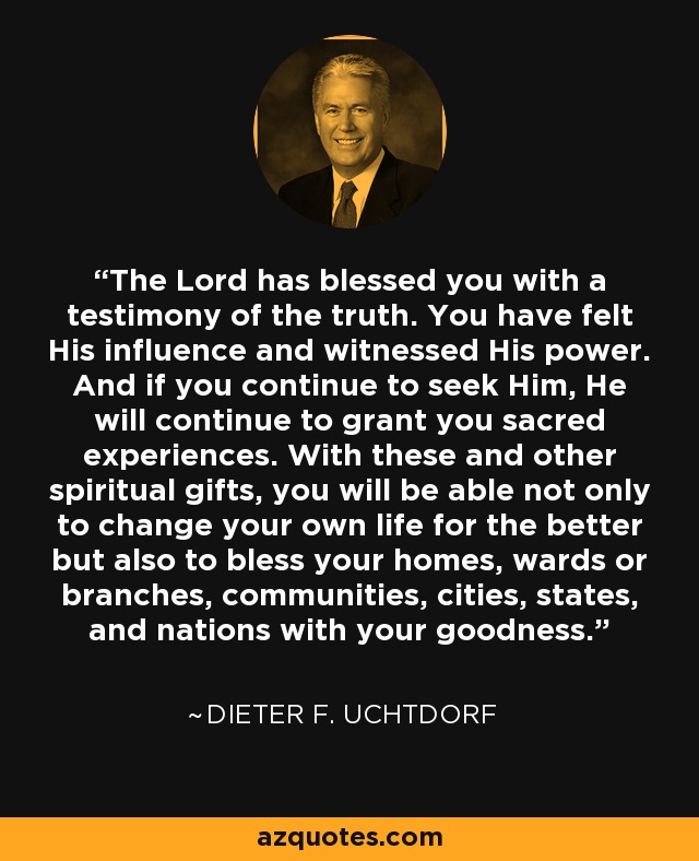 The Lord has blessed you with a testimony of the truth. You have felt His influence and witnessed His power. And if you continue to seek Him, He will continue to grant you sacred experiences. With these and other spiritual gifts, you will be able not only to change your own life for the better but also to bless your homes, wards or branches, communities, cities, states, and nations with your goodness. - Dieter F. Uchtdorf