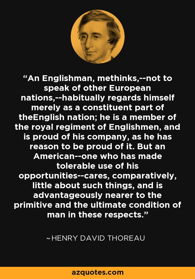 An Englishman, methinks,--not to speak of other European nations,--habitually regards himself merely as a constituent part of theEnglish nation; he is a member of the royal regiment of Englishmen, and is proud of his company, as he has reason to be proud of it. But an American--one who has made tolerable use of his opportunities--cares, comparatively, little about such things, and is advantageously nearer to the primitive and the ultimate condition of man in these respects. - Henry David Thoreau