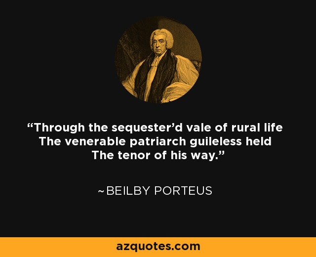 Through the sequester'd vale of rural life The venerable patriarch guileless held The tenor of his way. - Beilby Porteus