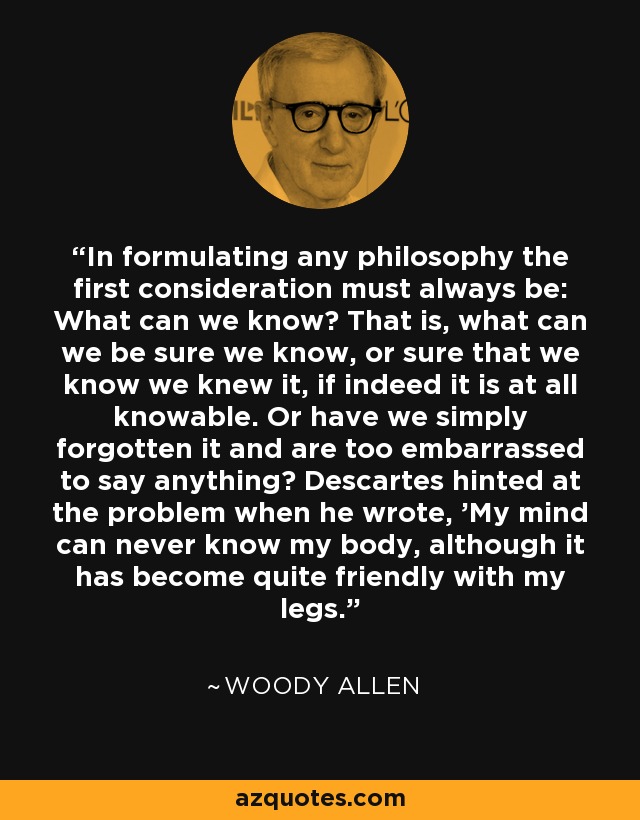 In formulating any philosophy the first consideration must always be: What can we know? That is, what can we be sure we know, or sure that we know we knew it, if indeed it is at all knowable. Or have we simply forgotten it and are too embarrassed to say anything? Descartes hinted at the problem when he wrote, 'My mind can never know my body, although it has become quite friendly with my legs. - Woody Allen