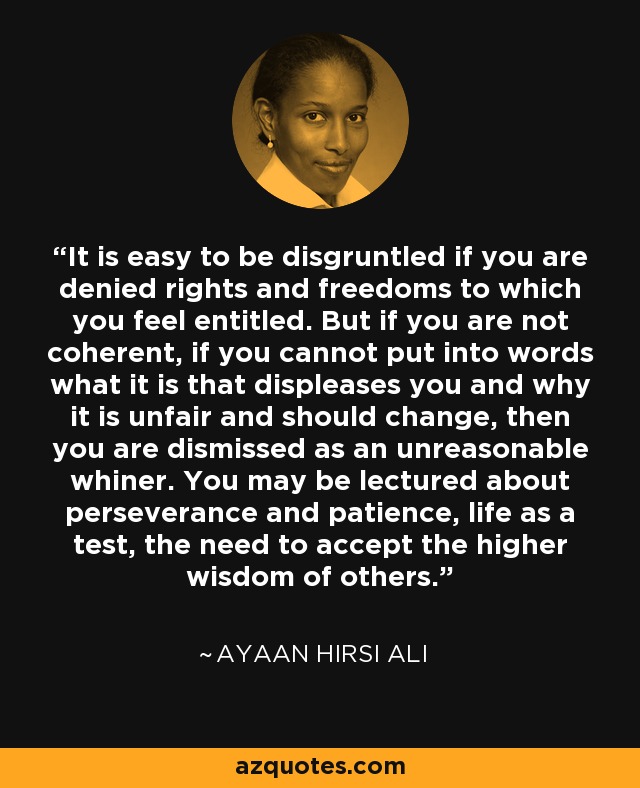 It is easy to be disgruntled if you are denied rights and freedoms to which you feel entitled. But if you are not coherent, if you cannot put into words what it is that displeases you and why it is unfair and should change, then you are dismissed as an unreasonable whiner. You may be lectured about perseverance and patience, life as a test, the need to accept the higher wisdom of others. - Ayaan Hirsi Ali