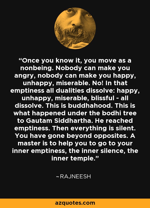 Once you know it, you move as a nonbeing. Nobody can make you angry, nobody can make you happy, unhappy, miserable. No! In that emptiness all dualities dissolve: happy, unhappy, miserable, blissful - all dissolve. This is buddhahood. This is what happened under the bodhi tree to Gautam Siddhartha. He reached emptiness. Then everything is silent. You have gone beyond opposites. A master is to help you to go to your inner emptiness, the inner silence, the inner temple. - Rajneesh