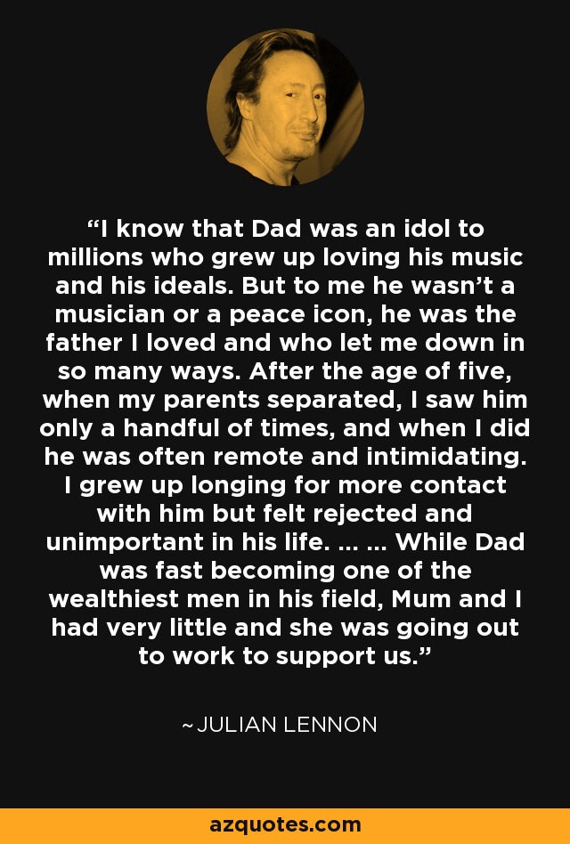 I know that Dad was an idol to millions who grew up loving his music and his ideals. But to me he wasn't a musician or a peace icon, he was the father I loved and who let me down in so many ways. After the age of five, when my parents separated, I saw him only a handful of times, and when I did he was often remote and intimidating. I grew up longing for more contact with him but felt rejected and unimportant in his life. ... ... While Dad was fast becoming one of the wealthiest men in his field, Mum and I had very little and she was going out to work to support us. - Julian Lennon