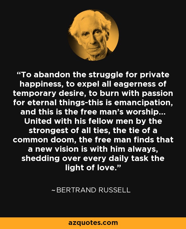 To abandon the struggle for private happiness, to expel all eagerness of temporary desire, to burn with passion for eternal things-this is emancipation, and this is the free man's worship... United with his fellow men by the strongest of all ties, the tie of a common doom, the free man finds that a new vision is with him always, shedding over every daily task the light of love. - Bertrand Russell