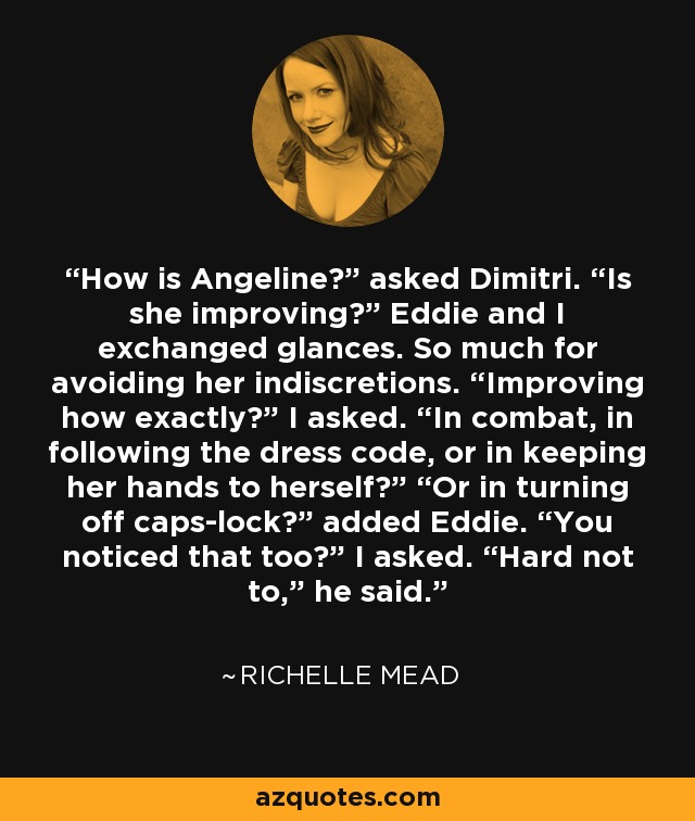 How is Angeline?” asked Dimitri. “Is she improving?” Eddie and I exchanged glances. So much for avoiding her indiscretions. “Improving how exactly?” I asked. “In combat, in following the dress code, or in keeping her hands to herself?” “Or in turning off caps-lock?” added Eddie. “You noticed that too?” I asked. “Hard not to,” he said. - Richelle Mead