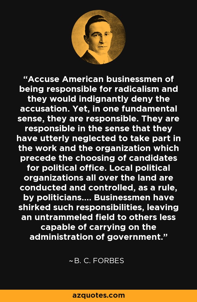 Accuse American businessmen of being responsible for radicalism and they would indignantly deny the accusation. Yet, in one fundamental sense, they are responsible. They are responsible in the sense that they have utterly neglected to take part in the work and the organization which precede the choosing of candidates for political office. Local political organizations all over the land are conducted and controlled, as a rule, by politicians.... Businessmen have shirked such responsibilities, leaving an untrammeled field to others less capable of carrying on the administration of government. - B. C. Forbes