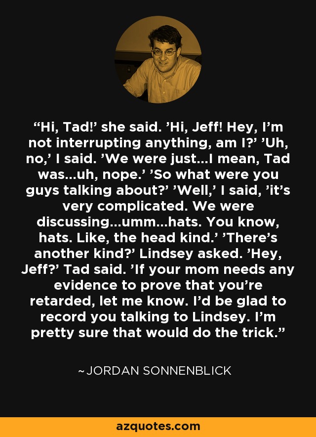 Hi, Tad!' she said. 'Hi, Jeff! Hey, I'm not interrupting anything, am I?' 'Uh, no,' I said. 'We were just...I mean, Tad was...uh, nope.' 'So what were you guys talking about?' 'Well,' I said, 'it's very complicated. We were discussing...umm...hats. You know, hats. Like, the head kind.' 'There's another kind?' Lindsey asked. 'Hey, Jeff?' Tad said. 'If your mom needs any evidence to prove that you're retarded, let me know. I'd be glad to record you talking to Lindsey. I'm pretty sure that would do the trick. - Jordan Sonnenblick