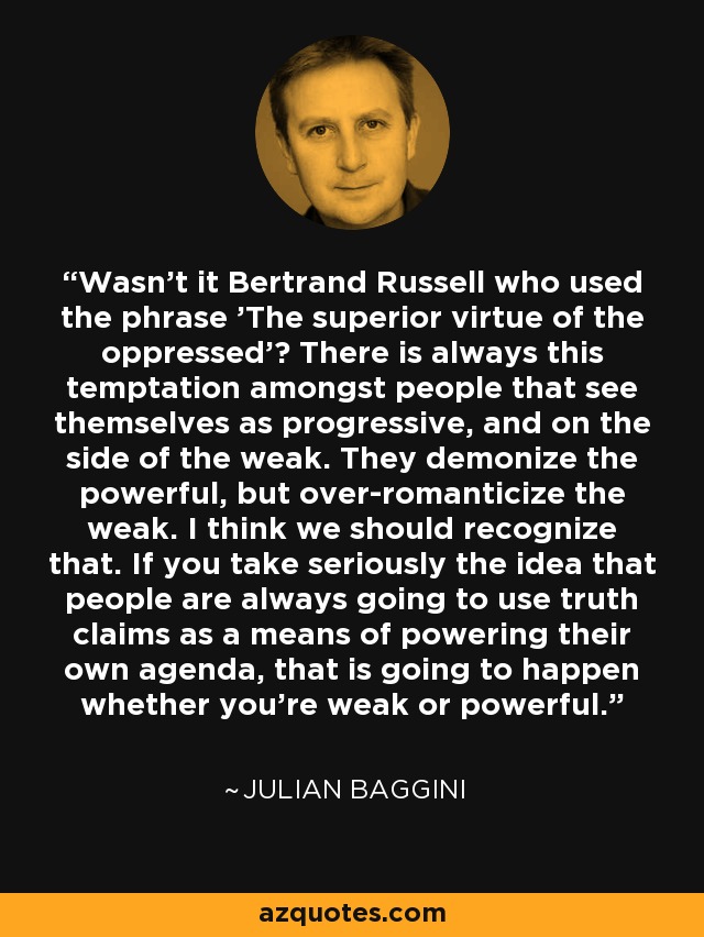 Wasn't it Bertrand Russell who used the phrase 'The superior virtue of the oppressed'? There is always this temptation amongst people that see themselves as progressive, and on the side of the weak. They demonize the powerful, but over-romanticize the weak. I think we should recognize that. If you take seriously the idea that people are always going to use truth claims as a means of powering their own agenda, that is going to happen whether you're weak or powerful. - Julian Baggini