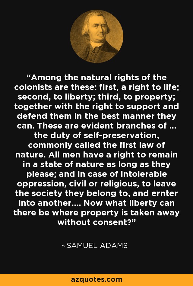 Among the natural rights of the colonists are these: first, a right to life; second, to liberty; third, to property; together with the right to support and defend them in the best manner they can. These are evident branches of ... the duty of self-preservation, commonly called the first law of nature. All men have a right to remain in a state of nature as long as they please; and in case of intolerable oppression, civil or religious, to leave the society they belong to, and ernter into another.... Now what liberty can there be where property is taken away without consent? - Samuel Adams
