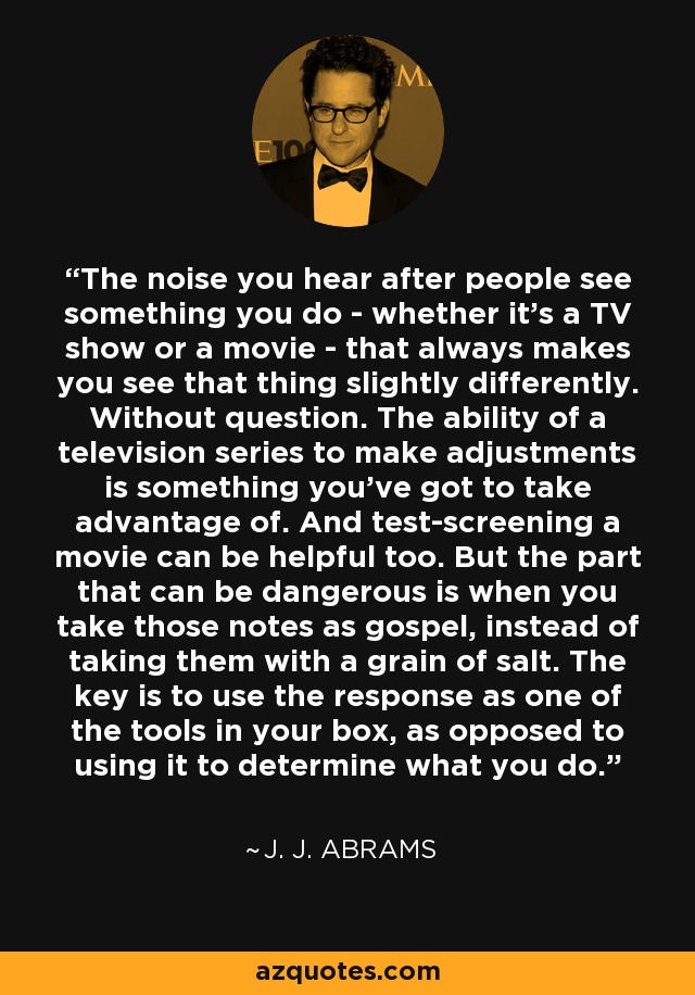 The noise you hear after people see something you do - whether it's a TV show or a movie - that always makes you see that thing slightly differently. Without question. The ability of a television series to make adjustments is something you've got to take advantage of. And test-screening a movie can be helpful too. But the part that can be dangerous is when you take those notes as gospel, instead of taking them with a grain of salt. The key is to use the response as one of the tools in your box, as opposed to using it to determine what you do. - J. J. Abrams