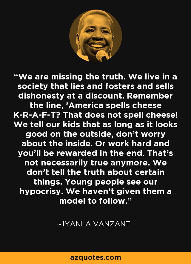 We are missing the truth. We live in a society that lies and fosters and sells dishonesty at a discount. Remember the line, 'America spells cheese K-R-A-F-T? That does not spell cheese! We tell our kids that as long as it looks good on the outside, don't worry about the inside. Or work hard and you'll be rewarded in the end. That's not necessarily true anymore. We don't tell the truth about certain things. Young people see our hypocrisy. We haven't given them a model to follow. - Iyanla Vanzant