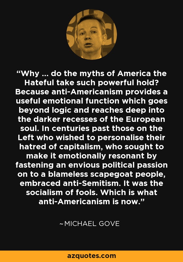 Why ... do the myths of America the Hateful take such powerful hold? Because anti-Americanism provides a useful emotional function which goes beyond logic and reaches deep into the darker recesses of the European soul. In centuries past those on the Left who wished to personalise their hatred of capitalism, who sought to make it emotionally resonant by fastening an envious political passion on to a blameless scapegoat people, embraced anti-Semitism. It was the socialism of fools. Which is what anti-Americanism is now. - Michael Gove