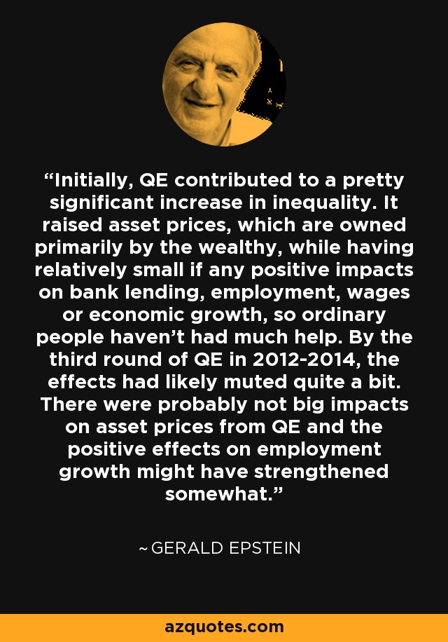 Initially, QE contributed to a pretty significant increase in inequality. It raised asset prices, which are owned primarily by the wealthy, while having relatively small if any positive impacts on bank lending, employment, wages or economic growth, so ordinary people haven't had much help. By the third round of QE in 2012-2014, the effects had likely muted quite a bit. There were probably not big impacts on asset prices from QE and the positive effects on employment growth might have strengthened somewhat. - Gerald Epstein
