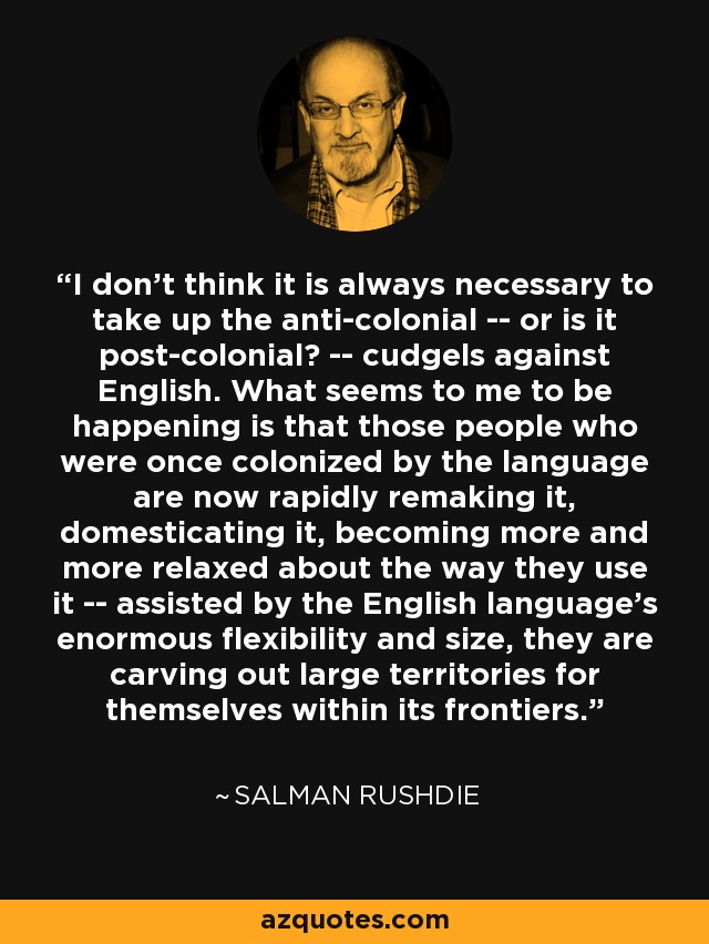 I don't think it is always necessary to take up the anti-colonial -- or is it post-colonial? -- cudgels against English. What seems to me to be happening is that those people who were once colonized by the language are now rapidly remaking it, domesticating it, becoming more and more relaxed about the way they use it -- assisted by the English language's enormous flexibility and size, they are carving out large territories for themselves within its frontiers. - Salman Rushdie