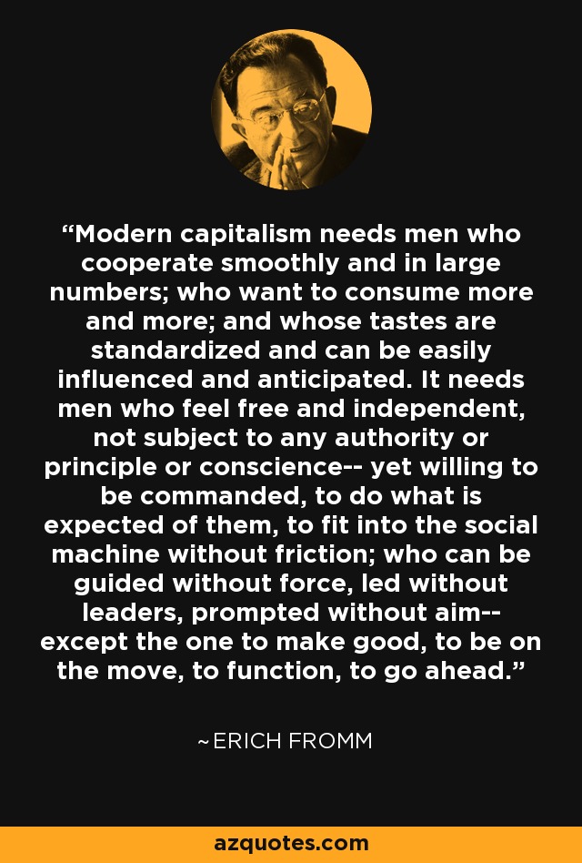 Modern capitalism needs men who cooperate smoothly and in large numbers; who want to consume more and more; and whose tastes are standardized and can be easily influenced and anticipated. It needs men who feel free and independent, not subject to any authority or principle or conscience-- yet willing to be commanded, to do what is expected of them, to fit into the social machine without friction; who can be guided without force, led without leaders, prompted without aim-- except the one to make good, to be on the move, to function, to go ahead. - Erich Fromm