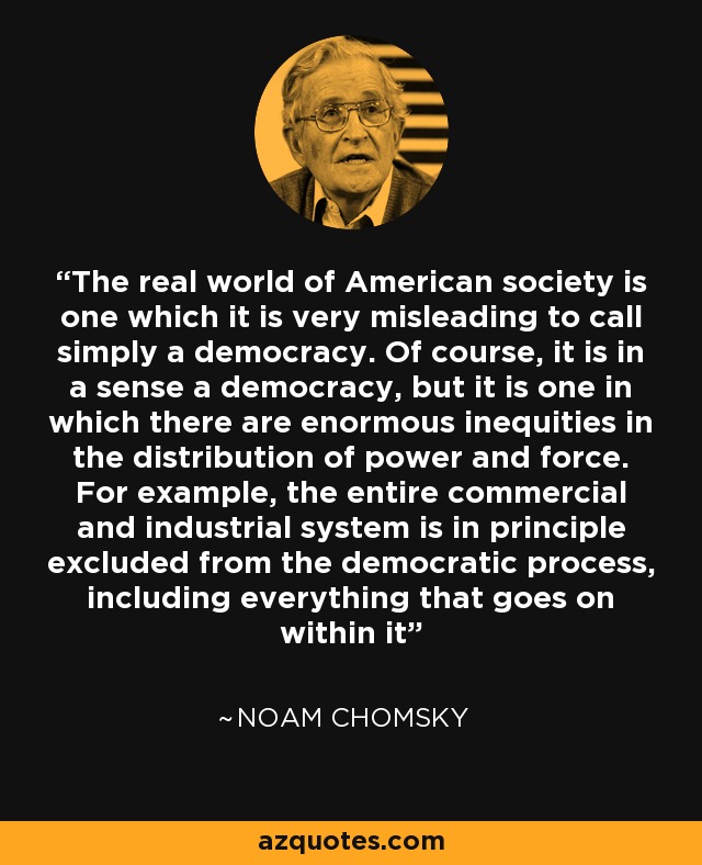 The real world of American society is one which it is very misleading to call simply a democracy. Of course, it is in a sense a democracy, but it is one in which there are enormous inequities in the distribution of power and force. For example, the entire commercial and industrial system is in principle excluded from the democratic process, including everything that goes on within it - Noam Chomsky