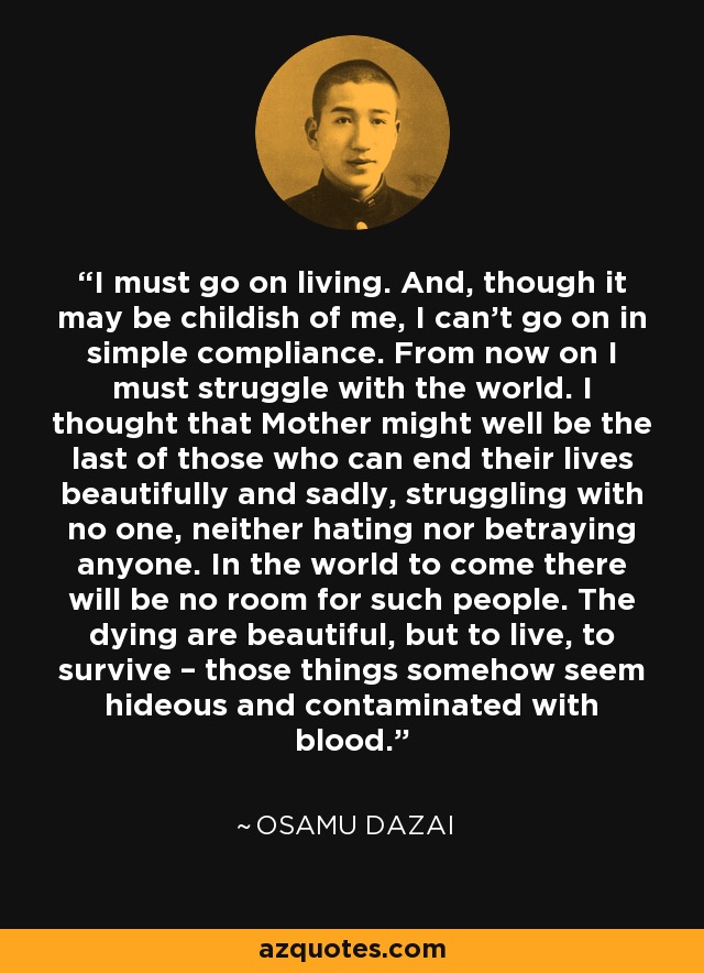 I must go on living. And, though it may be childish of me, I can't go on in simple compliance. From now on I must struggle with the world. I thought that Mother might well be the last of those who can end their lives beautifully and sadly, struggling with no one, neither hating nor betraying anyone. In the world to come there will be no room for such people. The dying are beautiful, but to live, to survive – those things somehow seem hideous and contaminated with blood. - Osamu Dazai