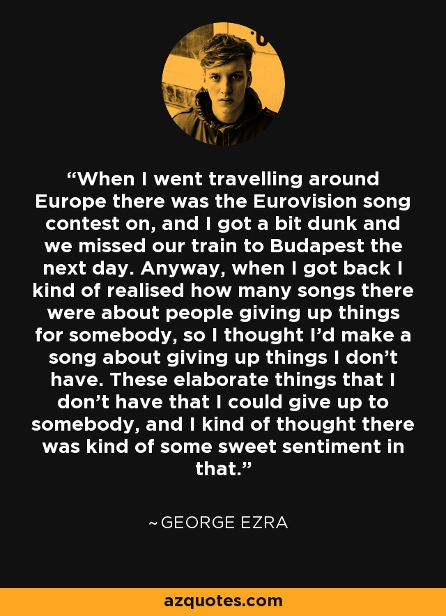 When I went travelling around Europe there was the Eurovision song contest on, and I got a bit dunk and we missed our train to Budapest the next day. Anyway, when I got back I kind of realised how many songs there were about people giving up things for somebody, so I thought I'd make a song about giving up things I don't have. These elaborate things that I don't have that I could give up to somebody, and I kind of thought there was kind of some sweet sentiment in that. - George Ezra