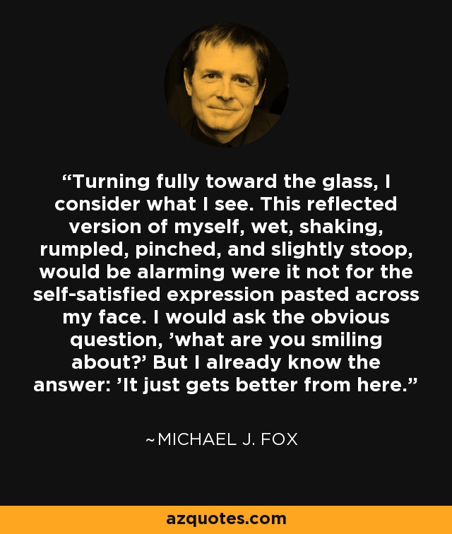 Turning fully toward the glass, I consider what I see. This reflected version of myself, wet, shaking, rumpled, pinched, and slightly stoop, would be alarming were it not for the self-satisfied expression pasted across my face. I would ask the obvious question, 'what are you smiling about?' But I already know the answer: 'It just gets better from here.' - Michael J. Fox