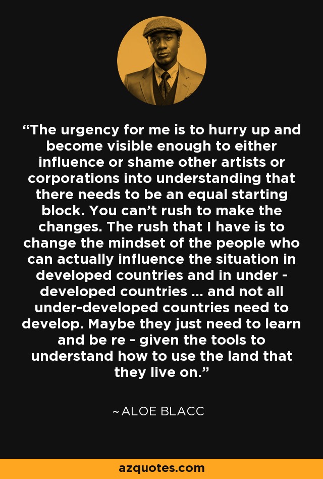 The urgency for me is to hurry up and become visible enough to either influence or shame other artists or corporations into understanding that there needs to be an equal starting block. You can't rush to make the changes. The rush that I have is to change the mindset of the people who can actually influence the situation in developed countries and in under - developed countries ... and not all under-developed countries need to develop. Maybe they just need to learn and be re - given the tools to understand how to use the land that they live on. - Aloe Blacc