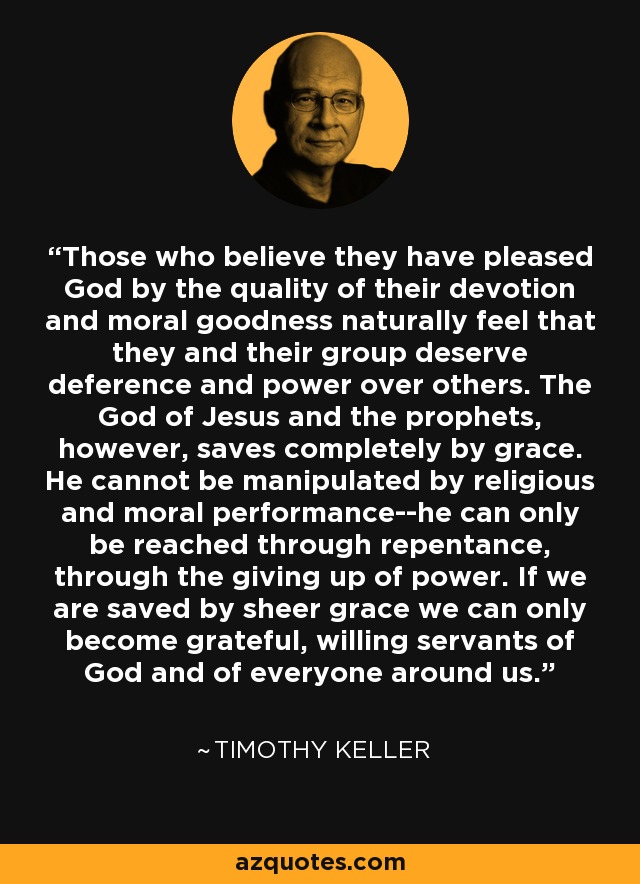 Those who believe they have pleased God by the quality of their devotion and moral goodness naturally feel that they and their group deserve deference and power over others. The God of Jesus and the prophets, however, saves completely by grace. He cannot be manipulated by religious and moral performance--he can only be reached through repentance, through the giving up of power. If we are saved by sheer grace we can only become grateful, willing servants of God and of everyone around us. - Timothy Keller