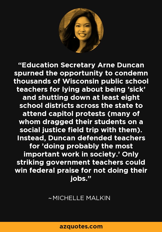 Education Secretary Arne Duncan spurned the opportunity to condemn thousands of Wisconsin public school teachers for lying about being 'sick' and shutting down at least eight school districts across the state to attend capitol protests (many of whom dragged their students on a social justice field trip with them). Instead, Duncan defended teachers for 'doing probably the most important work in society.' Only striking government teachers could win federal praise for not doing their jobs. - Michelle Malkin