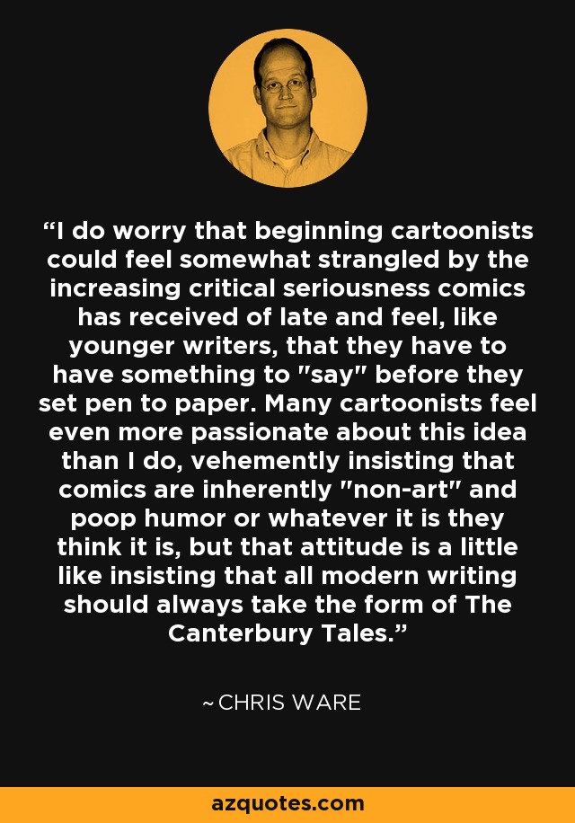 I do worry that beginning cartoonists could feel somewhat strangled by the increasing critical seriousness comics has received of late and feel, like younger writers, that they have to have something to 