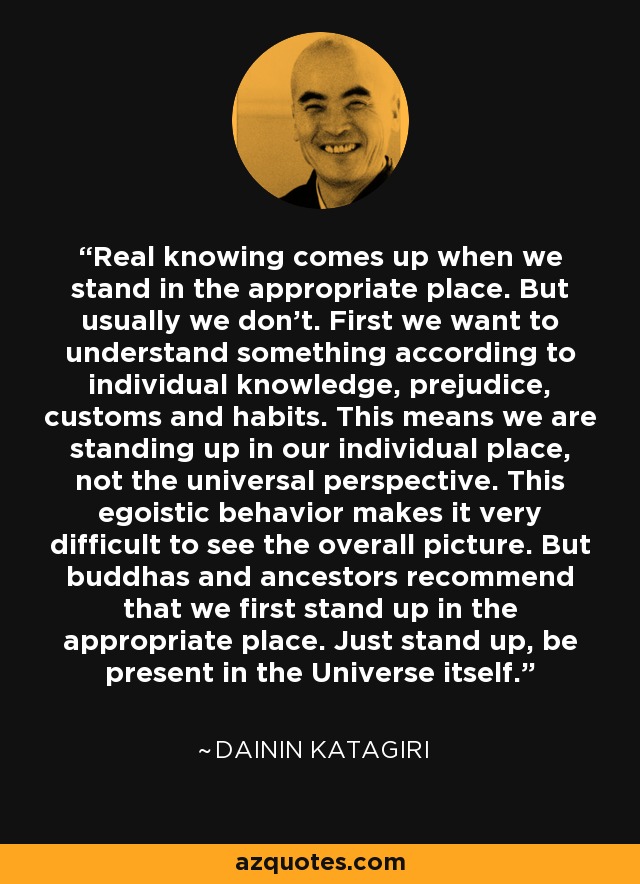 Real knowing comes up when we stand in the appropriate place. But usually we don’t. First we want to understand something according to individual knowledge, prejudice, customs and habits. This means we are standing up in our individual place, not the universal perspective. This egoistic behavior makes it very difficult to see the overall picture. But buddhas and ancestors recommend that we first stand up in the appropriate place. Just stand up, be present in the Universe itself. - Dainin Katagiri