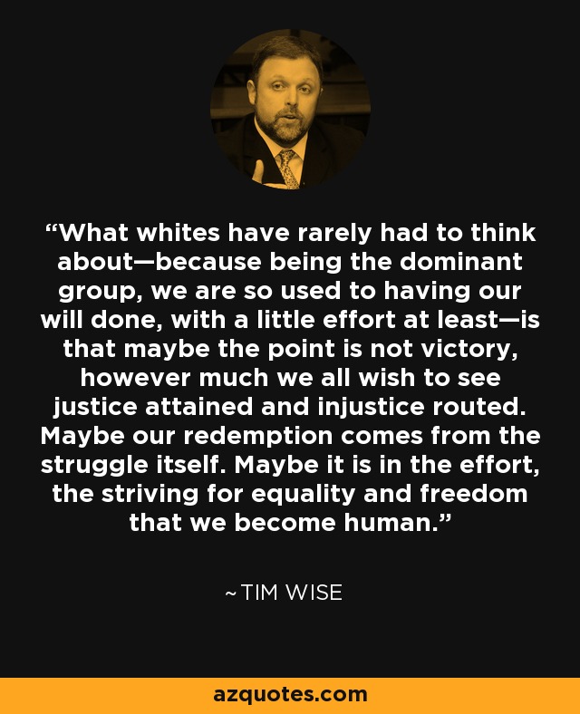 What whites have rarely had to think about—because being the dominant group, we are so used to having our will done, with a little effort at least—is that maybe the point is not victory, however much we all wish to see justice attained and injustice routed. Maybe our redemption comes from the struggle itself. Maybe it is in the effort, the striving for equality and freedom that we become human. - Tim Wise