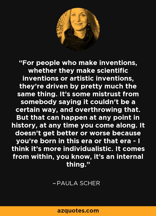 For people who make inventions, whether they make scientific inventions or artistic inventions, they're driven by pretty much the same thing. It's some mistrust from somebody saying it couldn't be a certain way, and overthrowing that. But that can happen at any point in history, at any time you come along. It doesn't get better or worse because you're born in this era or that era - I think it's more individualistic. It comes from within, you know, it's an internal thing. - Paula Scher