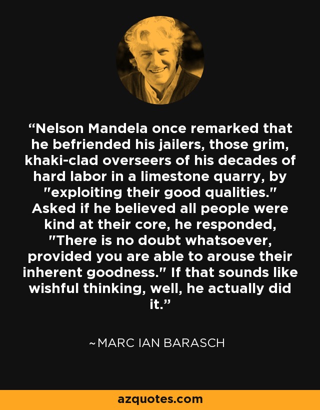 Nelson Mandela once remarked that he befriended his jailers, those grim, khaki-clad overseers of his decades of hard labor in a limestone quarry, by 