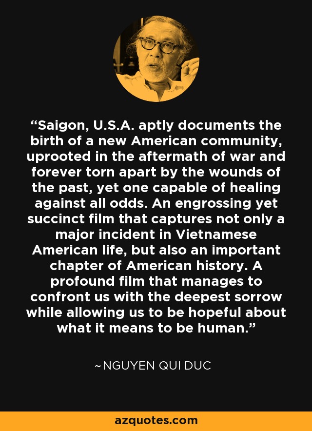 Saigon, U.S.A. aptly documents the birth of a new American community, uprooted in the aftermath of war and forever torn apart by the wounds of the past, yet one capable of healing against all odds. An engrossing yet succinct film that captures not only a major incident in Vietnamese American life, but also an important chapter of American history. A profound film that manages to confront us with the deepest sorrow while allowing us to be hopeful about what it means to be human. - Nguyen Qui Duc